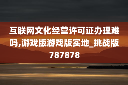 互联网文化经营许可证办理难吗,游戏版游戏版实地_挑战版787878