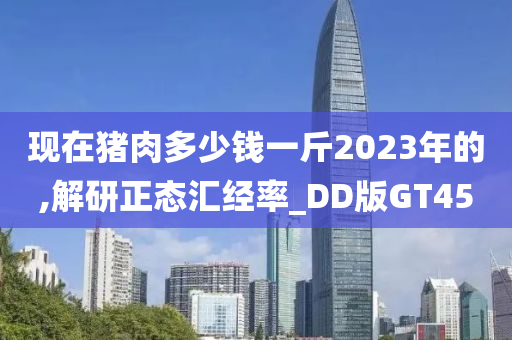 现在猪肉多少钱一斤2023年的,解研正态汇经率_DD版GT45