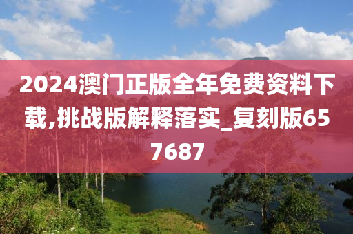 2024澳门正版全年免费资料下载,挑战版解释落实_复刻版657687