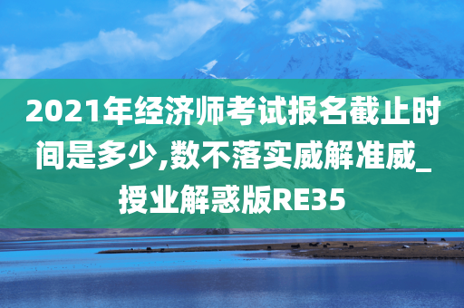 2021年经济师考试报名截止时间是多少,数不落实威解准威_授业解惑版RE35