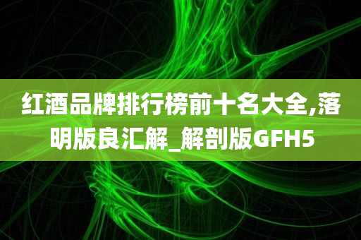 红酒品牌排行榜前十名大全,落明版良汇解_解剖版GFH5