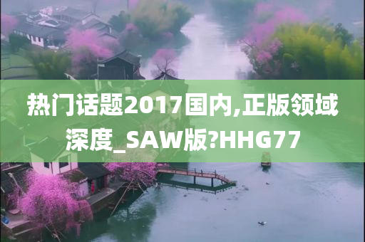 热门话题2017国内,正版领域深度_SAW版?HHG77