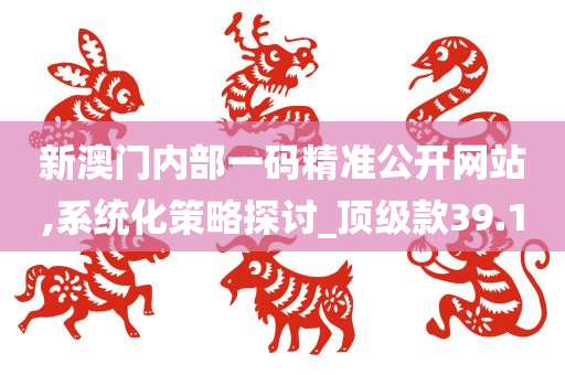 新澳门内部一码精准公开网站,系统化策略探讨_顶级款39.10