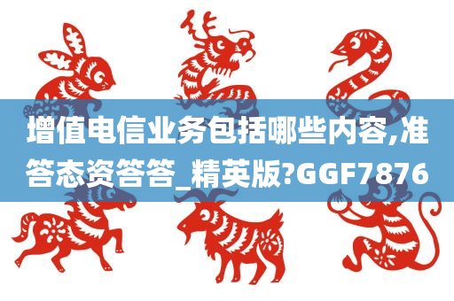 增值电信业务包括哪些内容,准答态资答答_精英版?GGF7876