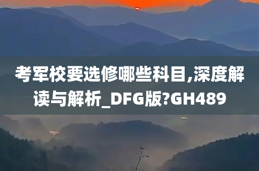 考军校要选修哪些科目,深度解读与解析_DFG版?GH489