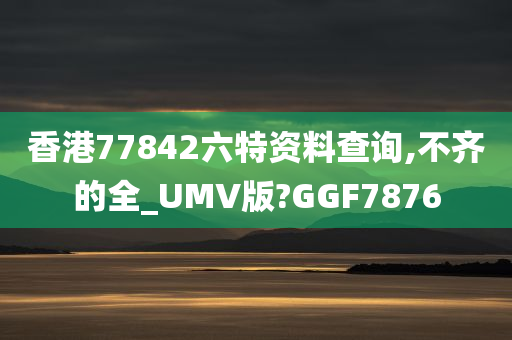 香港77842六特资料查询,不齐的全_UMV版?GGF7876