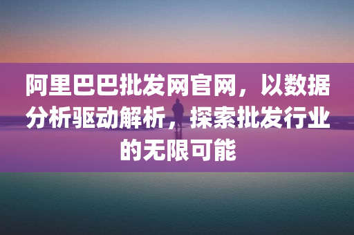 阿里巴巴批发网官网，以数据分析驱动解析，探索批发行业的无限可能