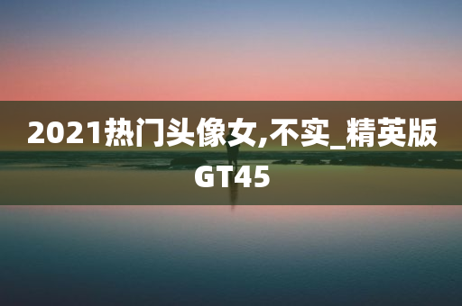 2021热门头像女,不实_精英版GT45