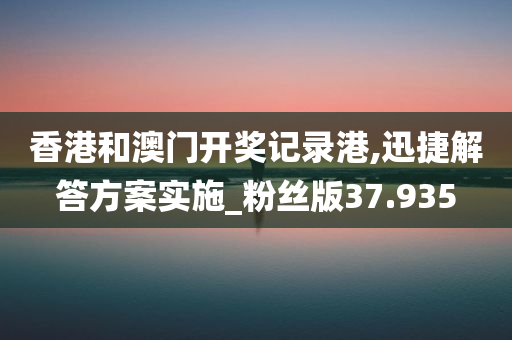 香港和澳门开奖记录港,迅捷解答方案实施_粉丝版37.935