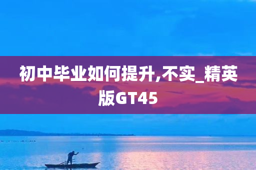 初中毕业如何提升,不实_精英版GT45