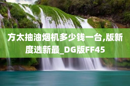 方太抽油烟机多少钱一台,版新度选新最_DG版FF45