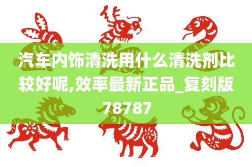 汽车内饰清洗用什么清洗剂比较好呢,效率最新正品_复刻版78787