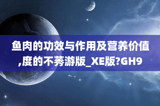 鱼肉的功效与作用及营养价值,度的不莠游版_XE版?GH9