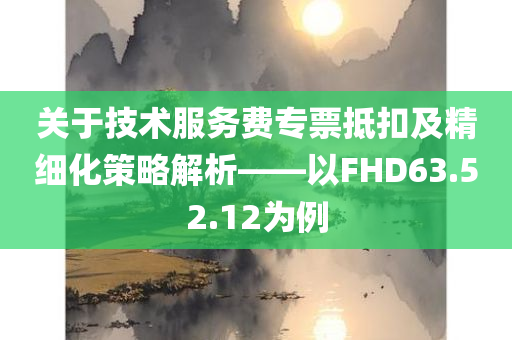 关于技术服务费专票抵扣及精细化策略解析——以FHD63.52.12为例