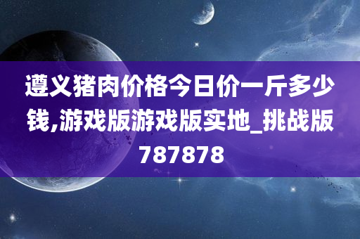 遵义猪肉价格今日价一斤多少钱,游戏版游戏版实地_挑战版787878