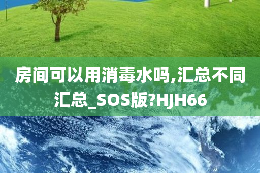 房间可以用消毒水吗,汇总不同汇总_SOS版?HJH66