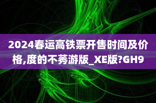 2024春运高铁票开售时间及价格,度的不莠游版_XE版?GH9