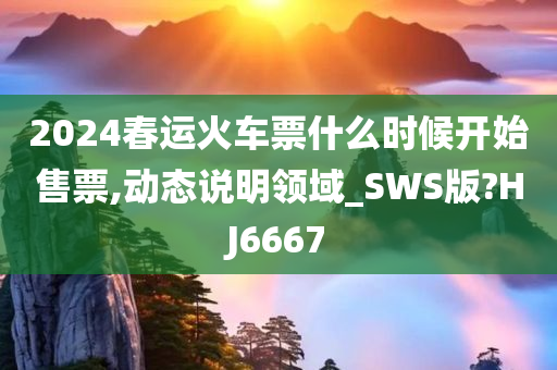 2024春运火车票什么时候开始售票,动态说明领域_SWS版?HJ6667