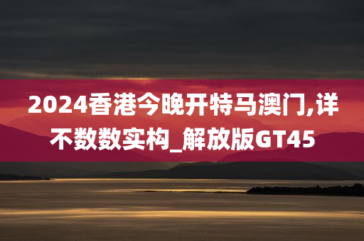 2024香港今晚开特马澳门,详不数数实构_解放版GT45