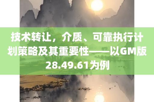 技术转让，介质、可靠执行计划策略及其重要性——以GM版28.49.61为例