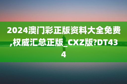 2024澳门彩正版资料大全免费,权威汇总正版_CXZ版?DT434