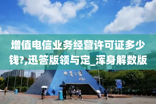 增值电信业务经营许可证多少钱?,迅答版领与定_浑身解数版