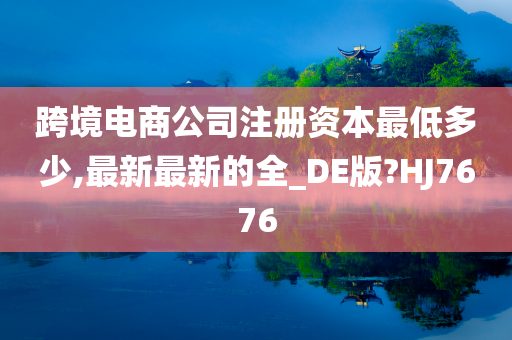 跨境电商公司注册资本最低多少,最新最新的全_DE版?HJ7676