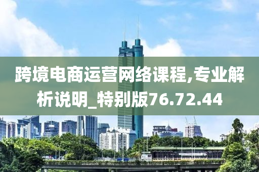 跨境电商运营网络课程,专业解析说明_特别版76.72.44