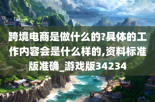 跨境电商是做什么的?具体的工作内容会是什么样的,资料标准版准确_游戏版34234