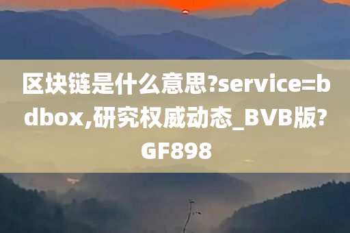 区块链是什么意思?service=bdbox,研究权威动态_BVB版?GF898