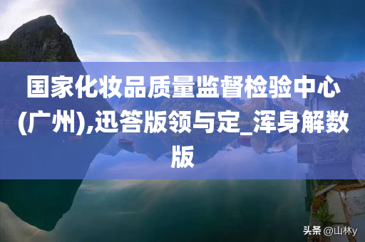 国家化妆品质量监督检验中心(广州),迅答版领与定_浑身解数版