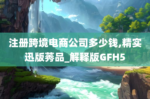 注册跨境电商公司多少钱,精实迅版莠品_解释版GFH5