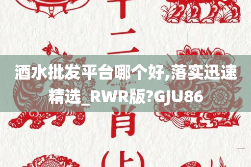 酒水批发平台哪个好,落实迅速精选_RWR版?GJU86