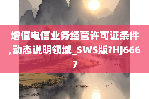 增值电信业务经营许可证条件,动态说明领域_SWS版?HJ6667