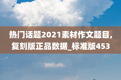 热门话题2021素材作文题目,复刻版正品数据_标准版453