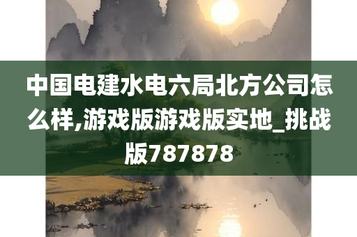 中国电建水电六局北方公司怎么样,游戏版游戏版实地_挑战版787878