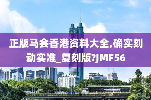 正版马会香港资料大全,确实刻动实准_复刻版?JMF56