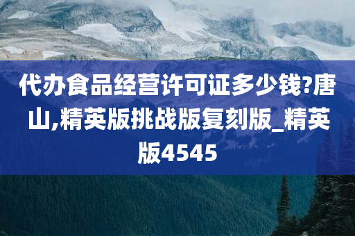 代办食品经营许可证多少钱?唐山,精英版挑战版复刻版_精英版4545