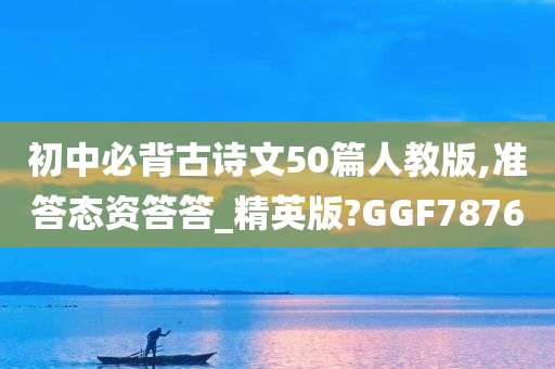 初中必背古诗文50篇人教版,准答态资答答_精英版?GGF7876