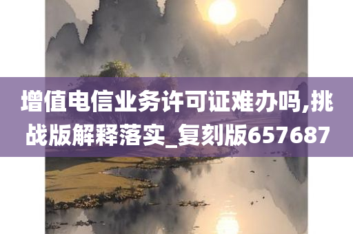 增值电信业务许可证难办吗,挑战版解释落实_复刻版657687