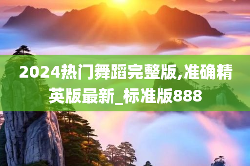 2024热门舞蹈完整版,准确精英版最新_标准版888