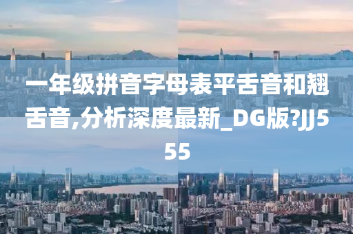 一年级拼音字母表平舌音和翘舌音,分析深度最新_DG版?JJ555