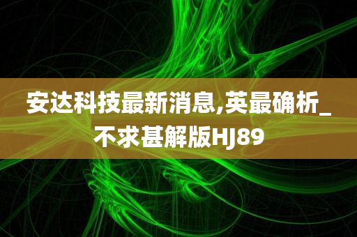 安达科技最新消息,英最确析_不求甚解版HJ89