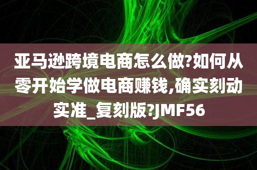 亚马逊跨境电商怎么做?如何从零开始学做电商赚钱,确实刻动实准_复刻版?JMF56