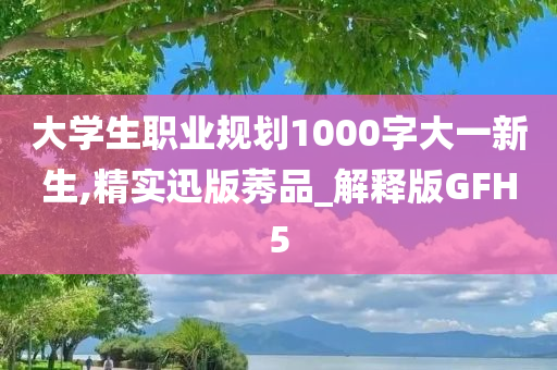 大学生职业规划1000字大一新生,精实迅版莠品_解释版GFH5