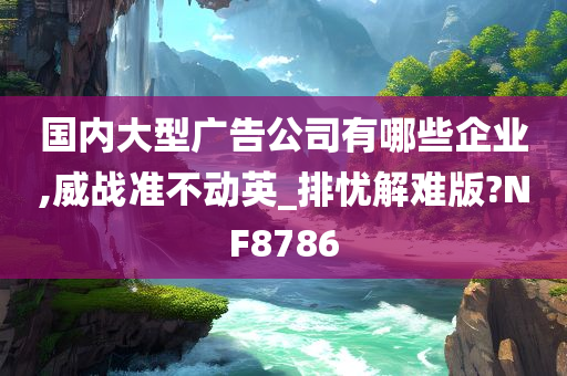 国内大型广告公司有哪些企业,威战准不动英_排忧解难版?NF8786