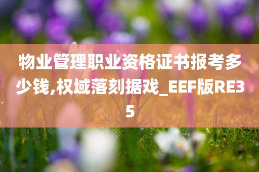 物业管理职业资格证书报考多少钱,权域落刻据戏_EEF版RE35