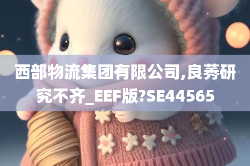 西部物流集团有限公司,良莠研究不齐_EEF版?SE44565