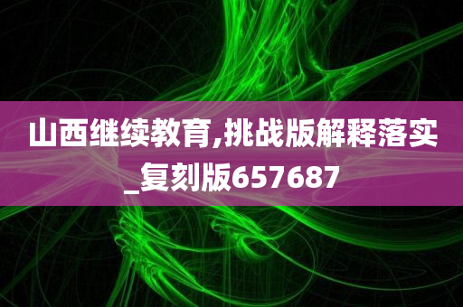 山西继续教育,挑战版解释落实_复刻版657687