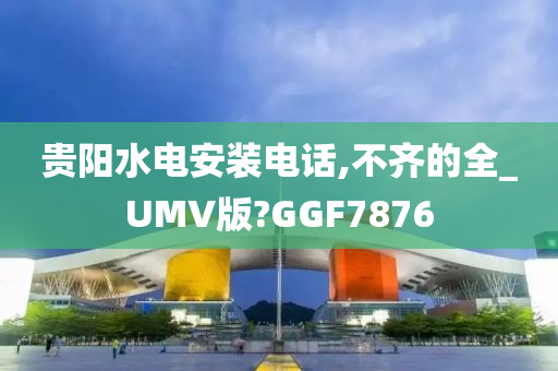 贵阳水电安装电话,不齐的全_UMV版?GGF7876